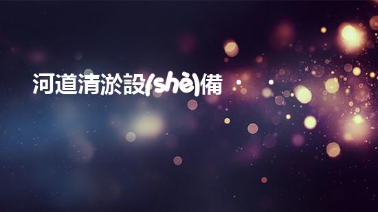 河道清淤設(shè)備，廠家專業(yè)保障水質(zhì)清潔
